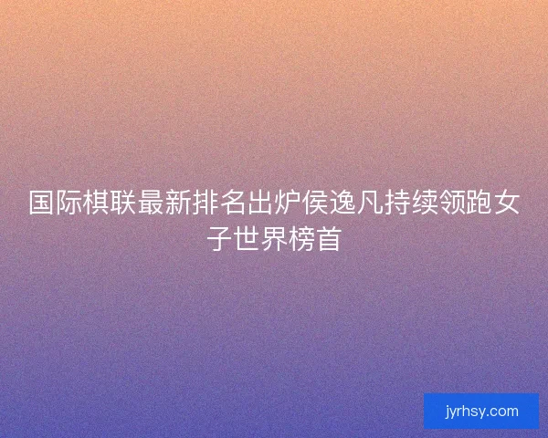 国际棋联最新排名出炉侯逸凡持续领跑女子世界榜首 国际棋联最新排名出炉侯逸凡持续领跑女子世界榜首