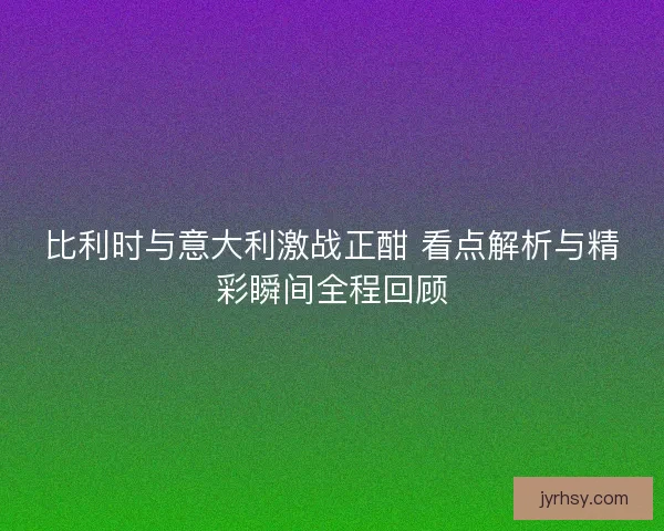 比利时与意大利激战正酣 看点解析与精彩瞬间全程回顾