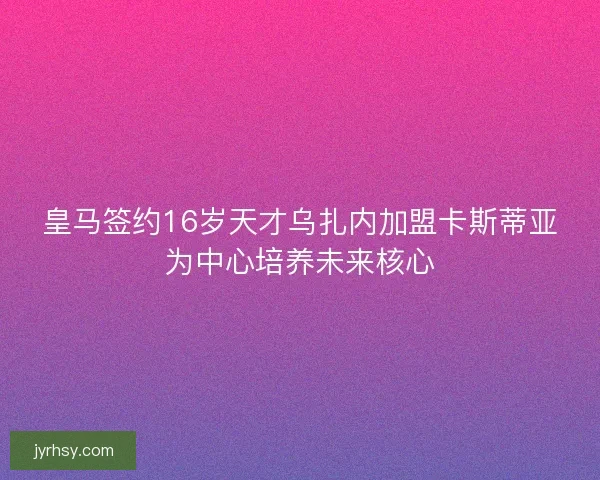 皇马签约16岁天才乌扎内加盟卡斯蒂亚为中心培养未来核心