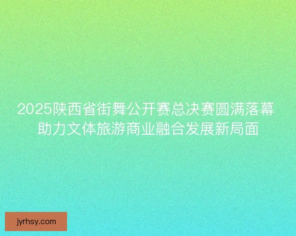 2025陕西省街舞公开赛总决赛圆满落幕 助力文体旅游商业融合发展新局面 2025陕西省街舞公开赛总决赛圆满落幕 助力文体旅游商业融合发展新局面