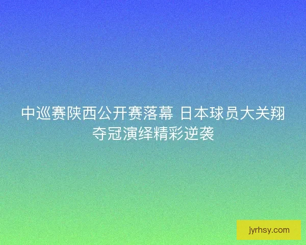 中巡赛陕西公开赛落幕 日本球员大关翔夺冠演绎精彩逆袭