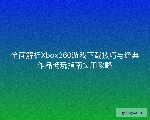 全面解析Xbox360游戏下载技巧与经典作品畅玩指南实用攻略 全面解析Xbox360游戏下载技巧与经典作品畅玩指南实用攻略