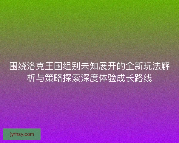 围绕洛克王国组别未知展开的全新玩法解析与策略探索深度体验成长路线