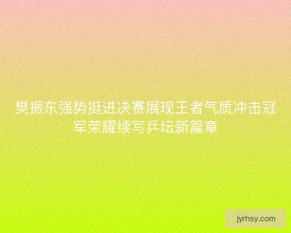 樊振东强势挺进决赛展现王者气质冲击冠军荣耀续写乒坛新篇章