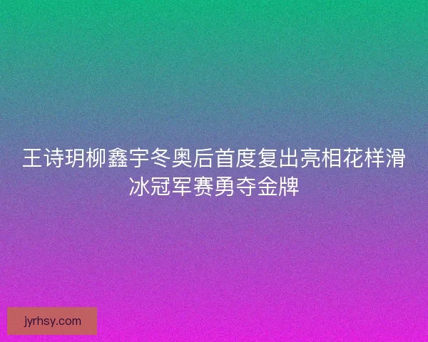 王诗玥柳鑫宇冬奥后首度复出亮相花样滑冰冠军赛勇夺金牌