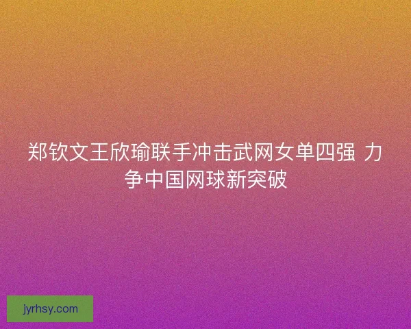 郑钦文王欣瑜联手冲击武网女单四强 力争中国网球新突破