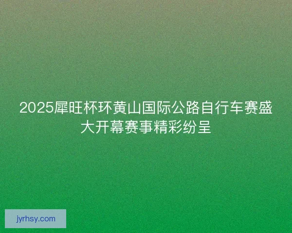 2025犀旺杯环黄山国际公路自行车赛盛大开幕赛事精彩纷呈