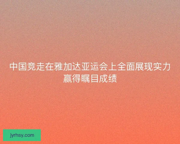 中国竞走在雅加达亚运会上全面展现实力赢得瞩目成绩 中国竞走在雅加达亚运会上全面展现实力赢得瞩目成绩