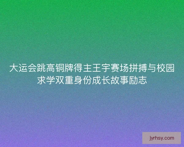 大运会跳高铜牌得主王宇赛场拼搏与校园求学双重身份成长故事励志 大运会跳高铜牌得主王宇赛场拼搏与校园求学双重身份成长故事励志