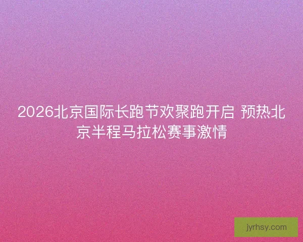 2026北京国际长跑节欢聚跑开启 预热北京半程马拉松赛事激情