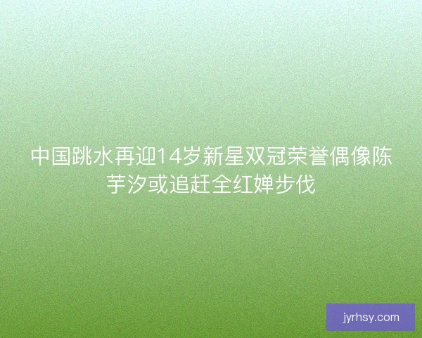 中国跳水再迎14岁新星双冠荣誉偶像陈芋汐或追赶全红婵步伐