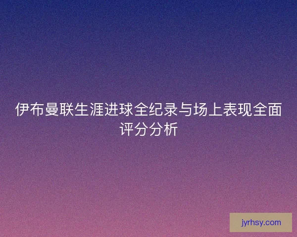 伊布曼联生涯进球全纪录与场上表现全面评分分析
