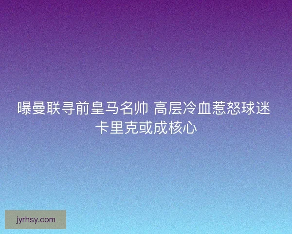 曝曼联寻前皇马名帅 高层冷血惹怒球迷 卡里克或成核心