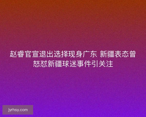 赵睿官宣退出选择现身广东 新疆表态曾怒怼新疆球迷事件引关注