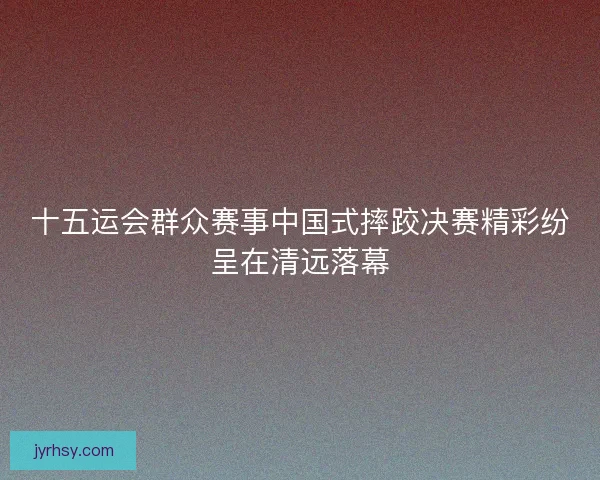 十五运会群众赛事中国式摔跤决赛精彩纷呈在清远落幕 十五运会群众赛事中国式摔跤决赛精彩纷呈在清远落幕