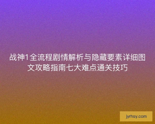 战神1全流程剧情解析与隐藏要素详细图文攻略指南七大难点通关技巧