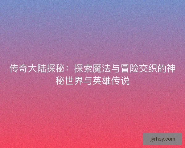 传奇大陆探秘：探索魔法与冒险交织的神秘世界与英雄传说