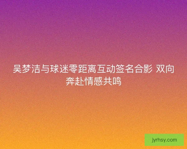 吴梦洁与球迷零距离互动签名合影 双向奔赴情感共鸣
