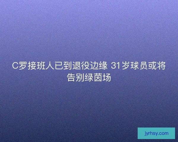 C罗接班人已到退役边缘 31岁球员或将告别绿茵场 C罗接班人已到退役边缘 31岁球员或将告别绿茵场