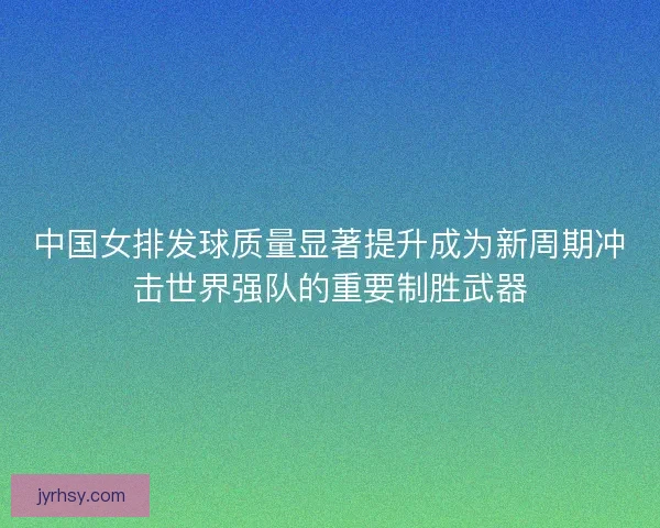 中国女排发球质量显著提升成为新周期冲击世界强队的重要制胜武器