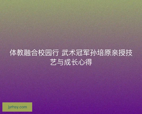 体教融合校园行 武术冠军孙培原亲授技艺与成长心得 体教融合校园行 武术冠军孙培原亲授技艺与成长心得
