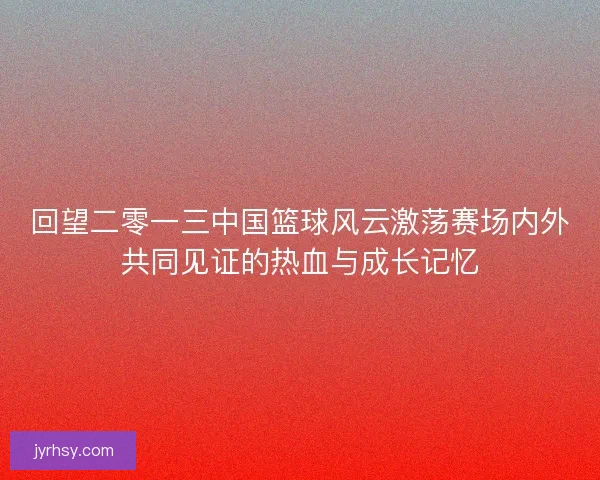 回望二零一三中国篮球风云激荡赛场内外共同见证的热血与成长记忆 回望二零一三中国篮球风云激荡赛场内外共同见证的热血与成长记忆