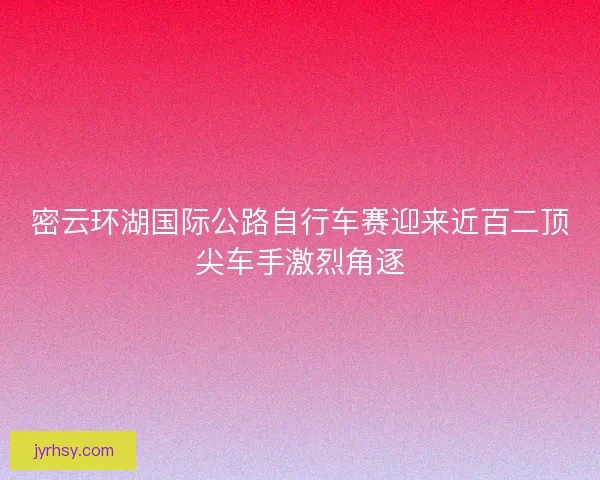 密云环湖国际公路自行车赛迎来近百二顶尖车手激烈角逐 密云环湖国际公路自行车赛迎来近百二顶尖车手激烈角逐