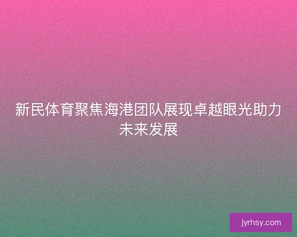 新民体育聚焦海港团队展现卓越眼光助力未来发展 新民体育聚焦海港团队展现卓越眼光助力未来发展