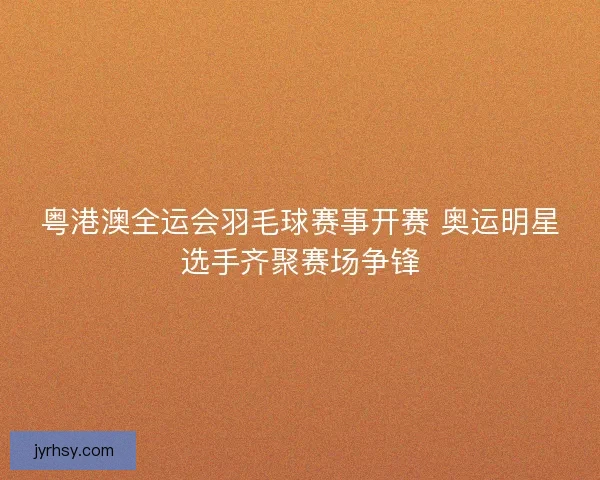 粤港澳全运会羽毛球赛事开赛 奥运明星选手齐聚赛场争锋 粤港澳全运会羽毛球赛事开赛 奥运明星选手齐聚赛场争锋
