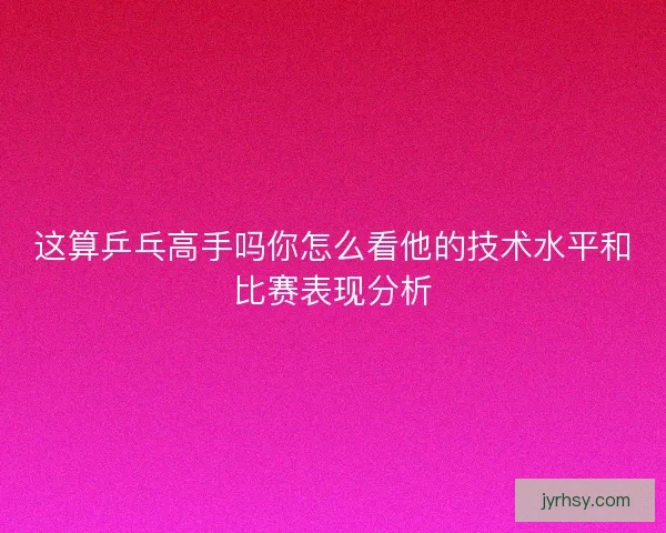 这算乒乓高手吗你怎么看他的技术水平和比赛表现分析 这算乒乓高手吗你怎么看他的技术水平和比赛表现分析