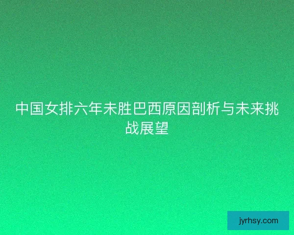 中国女排六年未胜巴西原因剖析与未来挑战展望
