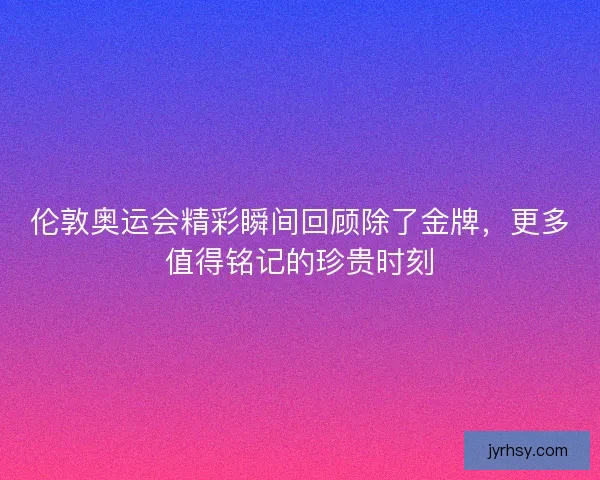 伦敦奥运会精彩瞬间回顾除了金牌，更多值得铭记的珍贵时刻