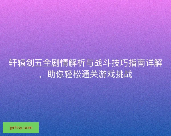 轩辕剑五全剧情解析与战斗技巧指南详解，助你轻松通关游戏挑战