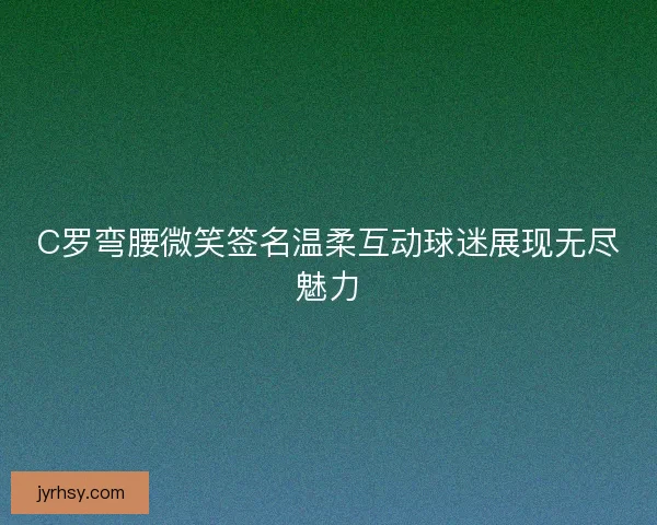 C罗弯腰微笑签名温柔互动球迷展现无尽魅力