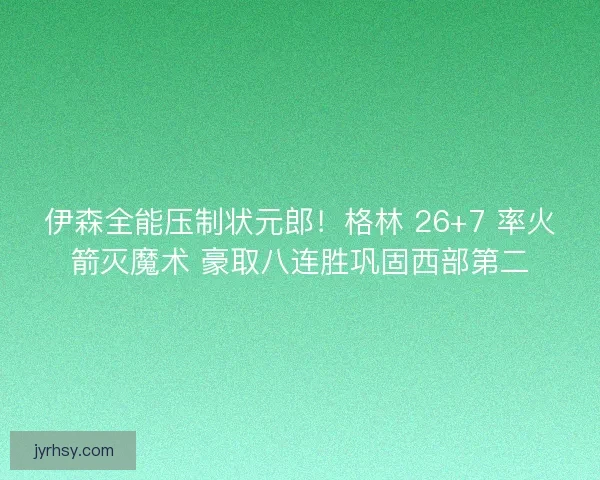 伊森全能压制状元郎！格林 26+7 率火箭灭魔术 豪取八连胜巩固西部第二