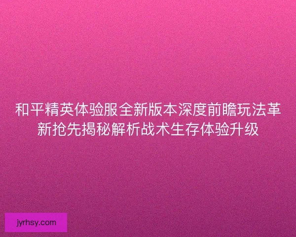 和平精英体验服全新版本深度前瞻玩法革新抢先揭秘解析战术生存体验升级