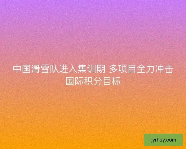 中国滑雪队进入集训期 多项目全力冲击国际积分目标 中国滑雪队进入集训期 多项目全力冲击国际积分目标
