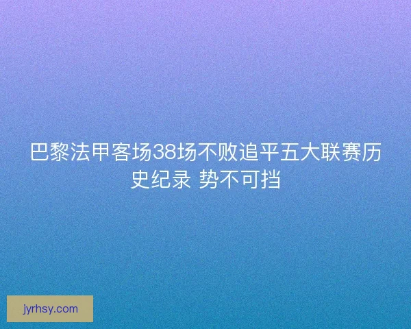 巴黎法甲客场38场不败追平五大联赛历史纪录 势不可挡 巴黎法甲客场38场不败追平五大联赛历史纪录 势不可挡